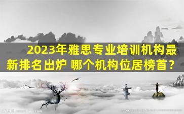 2023年雅思专业培训机构最新排名出炉 哪个机构位居榜首？